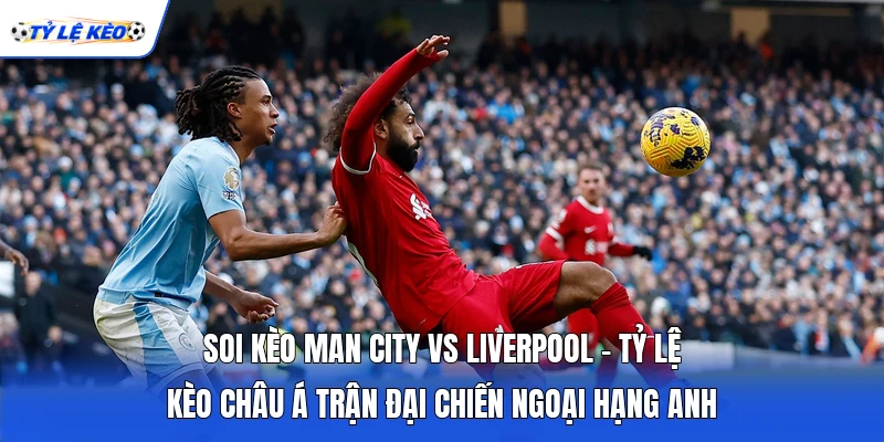 Soi Kèo Man City Vs Liverpool - Tỷ Lệ Kèo Châu Á Trận Đại Chiến Ngoại Hạng Anh
